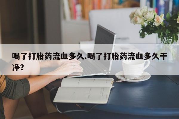药流药如何购买喝了打胎药流血多久.喝了打胎药流血多久干净？