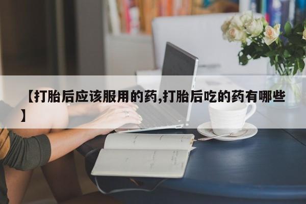 药流药如何购买【打胎后应该服用的药,打胎后吃的药有哪些】
