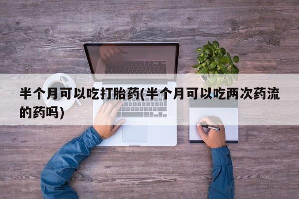 药流药如何购买半个月可以吃打胎药(半个月可以吃两次药流的药吗)