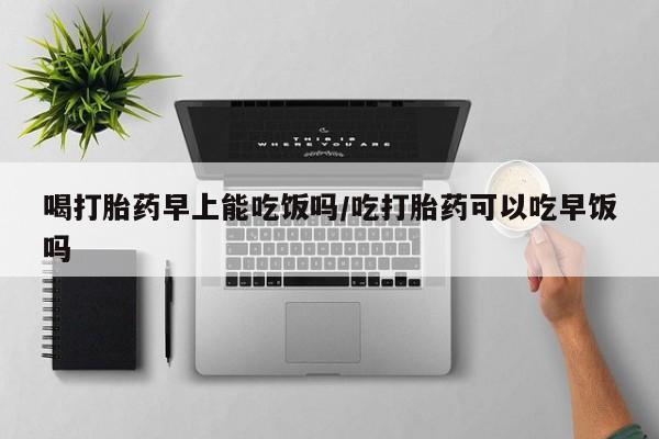 药流药如何购买喝打胎药早上能吃饭吗/吃打胎药可以吃早饭吗