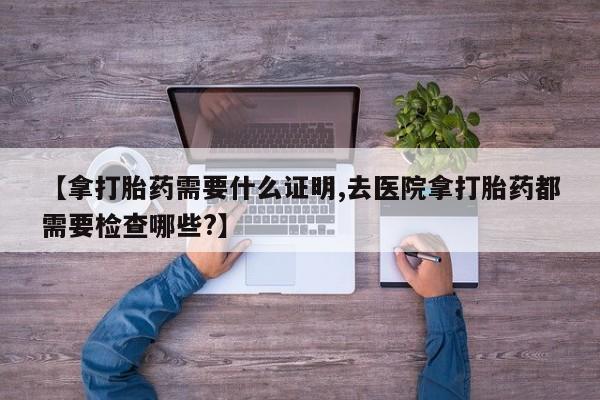 药流药如何购买【拿打胎药需要什么证明,去医院拿打胎药都需要检查哪些?】