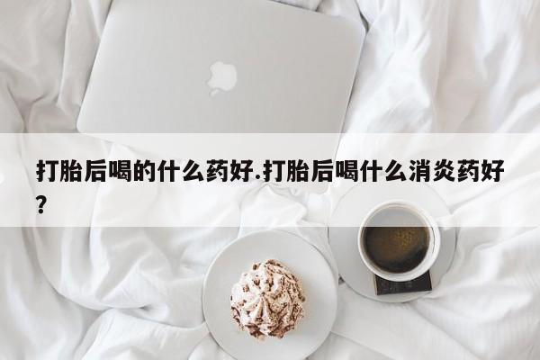 药流药如何购买打胎后喝的什么药好.打胎后喝什么消炎药好？