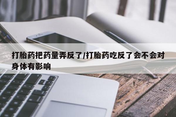 药流药如何购买打胎药把药量弄反了/打胎药吃反了会不会对身体有影响