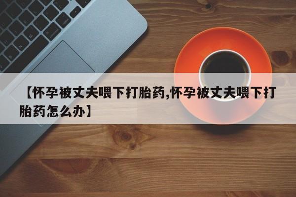 药流药如何购买【怀孕被丈夫喂下打胎药,怀孕被丈夫喂下打胎药怎么办】