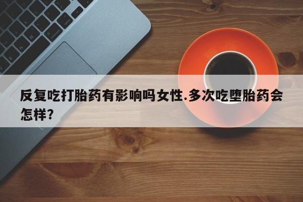 药流药如何购买反复吃打胎药有影响吗女性.多次吃堕胎药会怎样？
