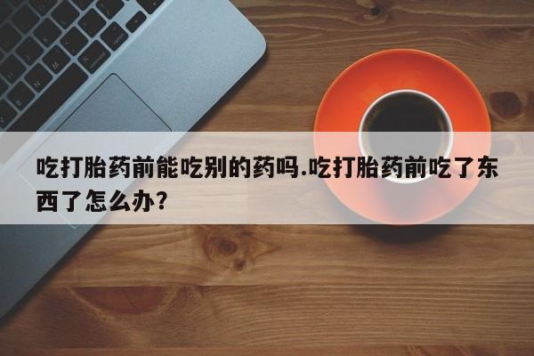 药流药如何购买吃打胎药前能吃别的药吗.吃打胎药前吃了东西了怎么办？