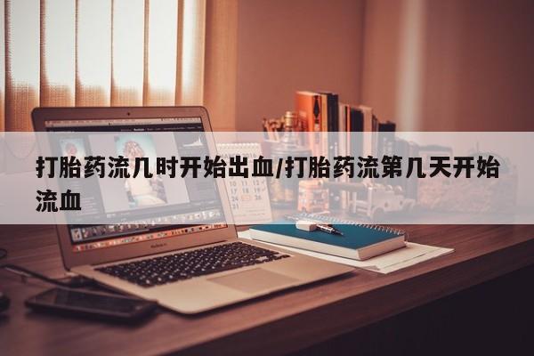 药流药如何购买打胎药流几时开始出血/打胎药流第几天开始流血