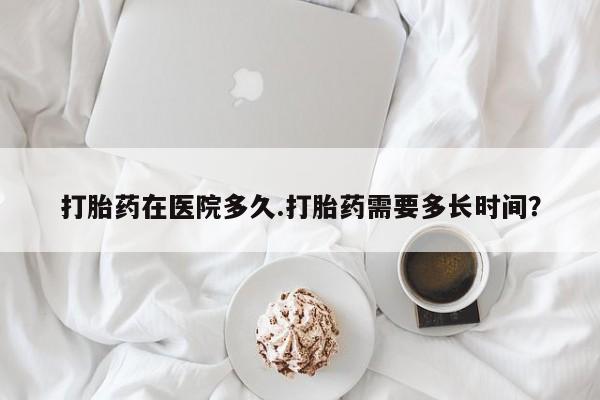 药流药如何购买打胎药在医院多久.打胎药需要多长时间？