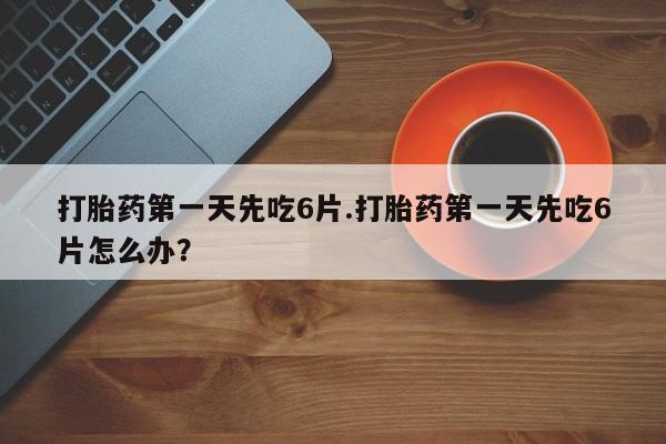 药流药如何购买打胎药第一天先吃6片.打胎药第一天先吃6片怎么办？