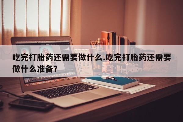 药流药如何购买吃完打胎药还需要做什么.吃完打胎药还需要做什么准备？