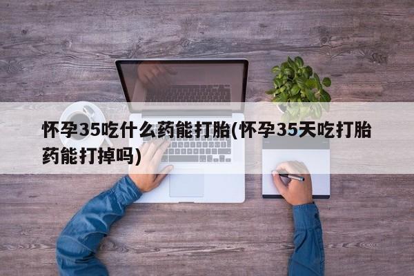 药流药如何购买怀孕35吃什么药能打胎(怀孕35天吃打胎药能打掉吗)