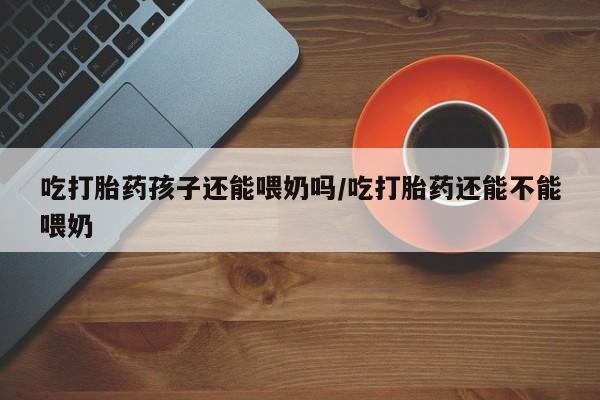 药流药如何购买吃打胎药孩子还能喂奶吗/吃打胎药还能不能喂奶