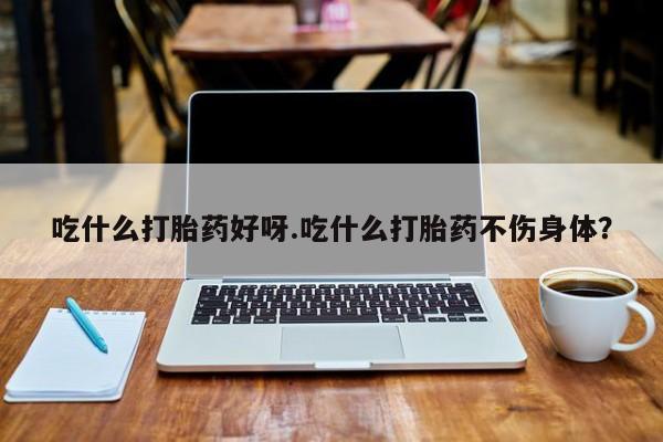 药流药如何购买吃什么打胎药好呀.吃什么打胎药不伤身体？