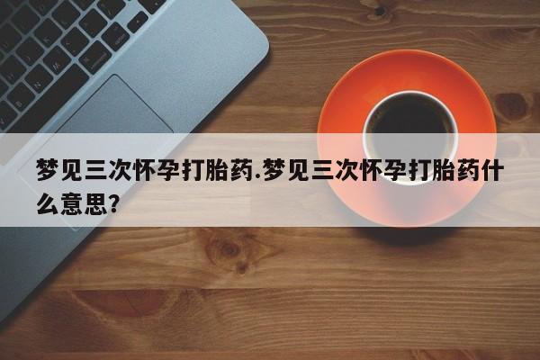 药流药如何购买梦见三次怀孕打胎药.梦见三次怀孕打胎药什么意思？