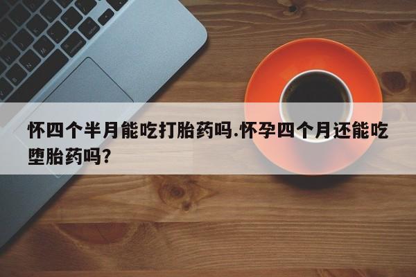 药流药如何购买怀四个半月能吃打胎药吗.怀孕四个月还能吃堕胎药吗？