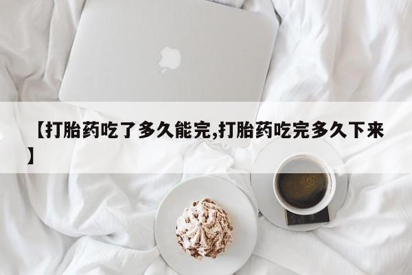药流药如何购买【打胎药吃了多久能完,打胎药吃完多久下来】