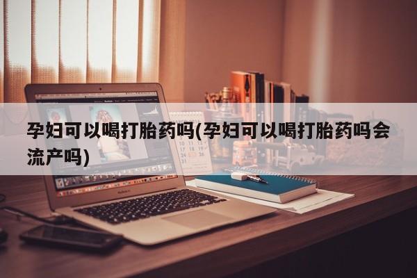 药流药如何购买孕妇可以喝打胎药吗(孕妇可以喝打胎药吗会流产吗)