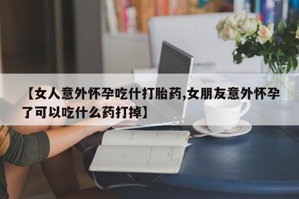 药流药如何购买【女人意外怀孕吃什打胎药,女朋友意外怀孕了可以吃什么药打掉】