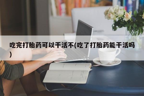 药流药如何购买吃完打胎药可以干活不(吃了打胎药能干活吗)
