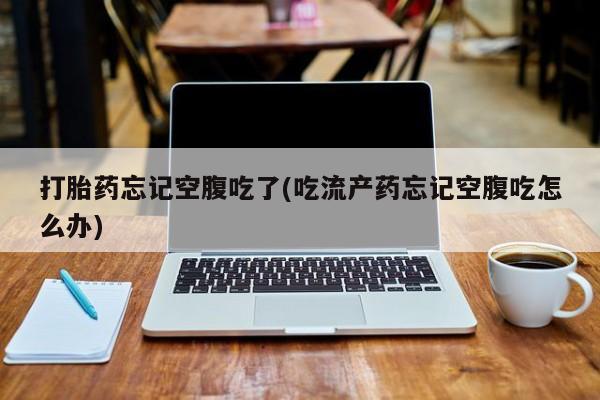 药流药如何购买打胎药忘记空腹吃了(吃流产药忘记空腹吃怎么办)