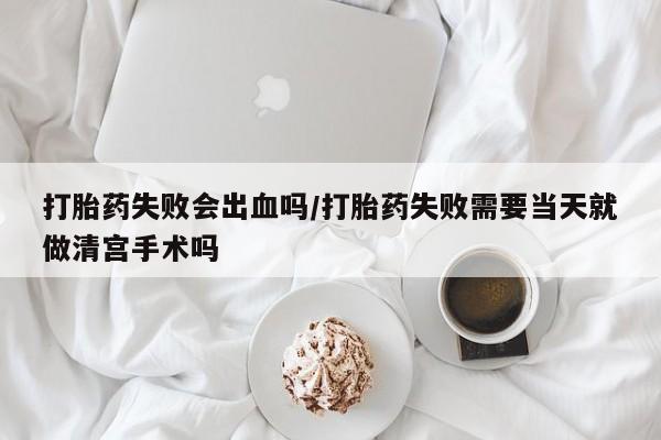 药流药如何购买打胎药失败会出血吗/打胎药失败需要当天就做清宫手术吗