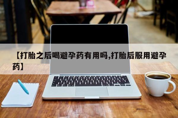 药流药如何购买【打胎之后喝避孕药有用吗,打胎后服用避孕药】