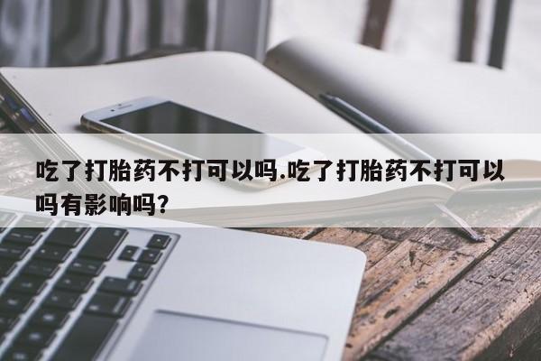 药流药如何购买吃了打胎药不打可以吗.吃了打胎药不打可以吗有影响吗？