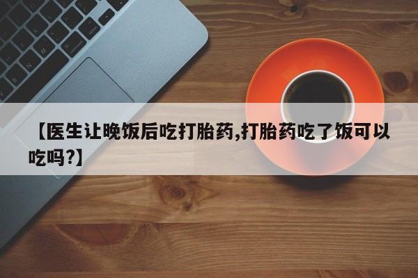 药流药如何购买【医生让晚饭后吃打胎药,打胎药吃了饭可以吃吗?】