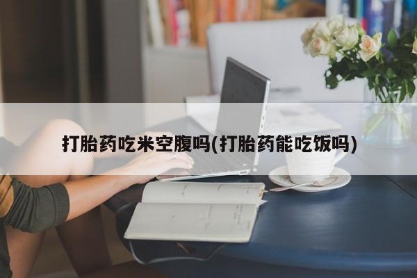 药流药如何购买打胎药吃米空腹吗(打胎药能吃饭吗)