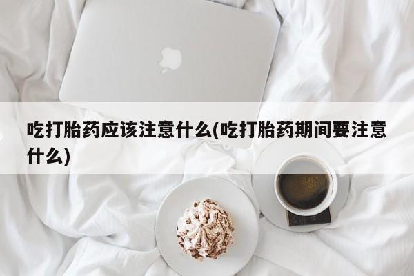 药流药如何购买吃打胎药应该注意什么(吃打胎药期间要注意什么)