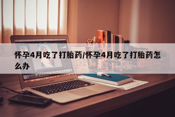 药流药如何购买怀孕4月吃了打胎药/怀孕4月吃了打胎药怎么办