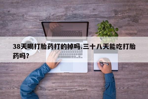药流药如何购买38天喝打胎药打的掉吗.三十八天能吃打胎药吗？