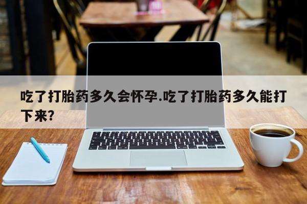 药流药如何购买吃了打胎药多久会怀孕.吃了打胎药多久能打下来？