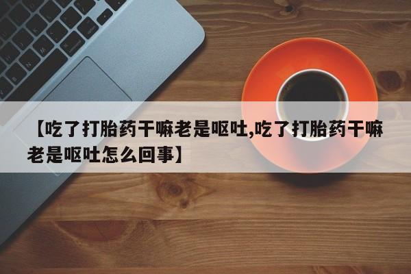 药流药如何购买【吃了打胎药干嘛老是呕吐,吃了打胎药干嘛老是呕吐怎么回事】