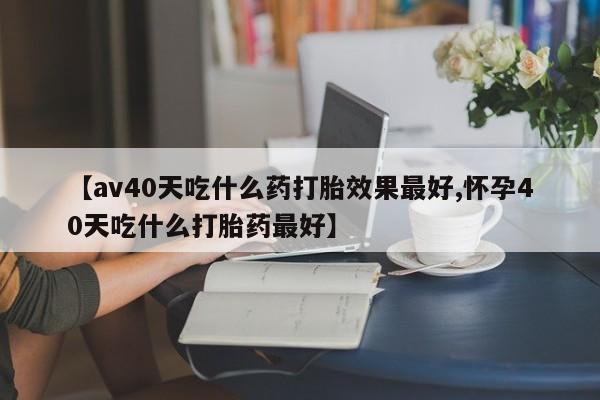 药流药如何购买【av40天吃什么药打胎效果最好,怀孕40天吃什么打胎药最好】