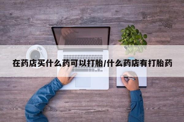 药流药如何购买在药店买什么药可以打胎/什么药店有打胎药