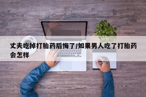 药流药如何购买丈夫吃掉打胎药后悔了/如果男人吃了打胎药会怎样