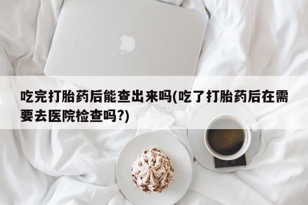 药流药如何购买吃完打胎药后能查出来吗(吃了打胎药后在需要去医院检查吗?)