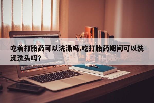 药流药如何购买吃着打胎药可以洗澡吗.吃打胎药期间可以洗澡洗头吗？