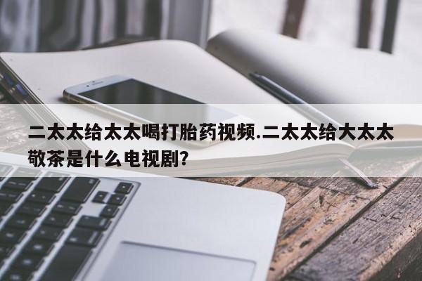 药流药如何购买二太太给太太喝打胎药视频.二太太给大太太敬茶是什么电视剧？
