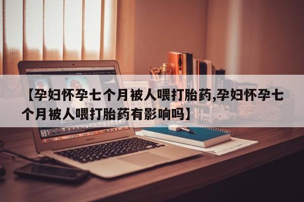 药流药如何购买【孕妇怀孕七个月被人喂打胎药,孕妇怀孕七个月被人喂打胎药有影响吗】