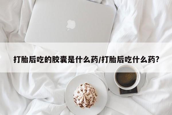 药流药如何购买打胎后吃的胶囊是什么药/打胎后吃什么药?