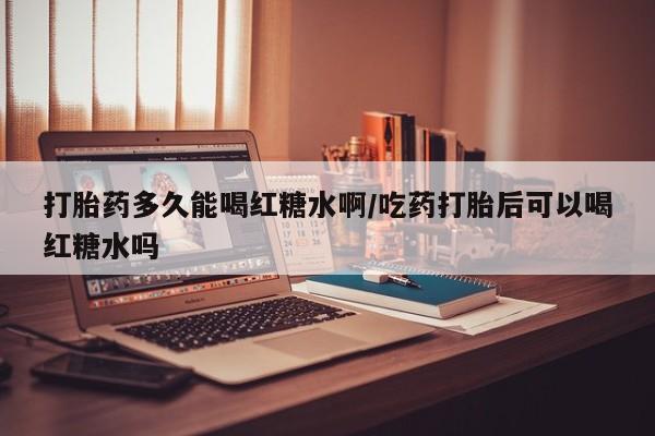 药流药如何购买打胎药多久能喝红糖水啊/吃药打胎后可以喝红糖水吗