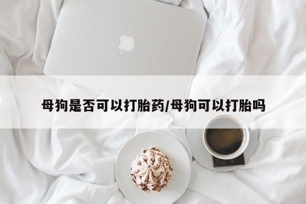药流药如何购买母狗是否可以打胎药/母狗可以打胎吗