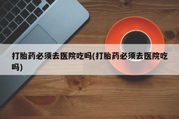 药流药如何购买打胎药必须去医院吃吗(打胎药必须去医院吃吗)