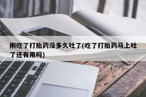 药流药如何购买刚吃了打胎药没多久吐了(吃了打胎药马上吐了还有用吗)