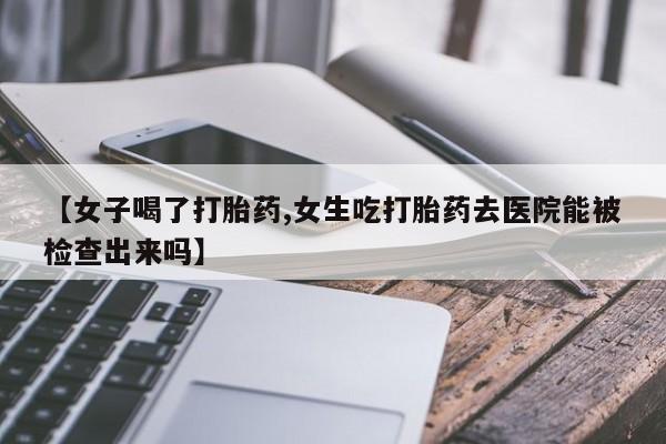 药流药如何购买【女子喝了打胎药,女生吃打胎药去医院能被检查出来吗】