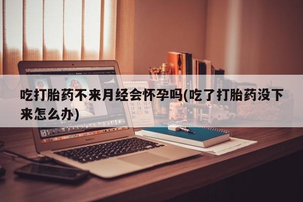 药流药如何购买吃打胎药不来月经会怀孕吗(吃了打胎药没下来怎么办)
