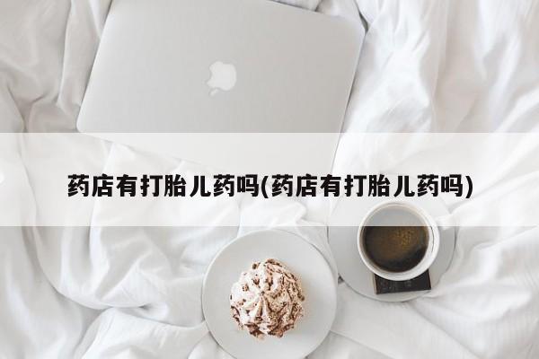 药流药如何购买药店有打胎儿药吗(药店有打胎儿药吗)