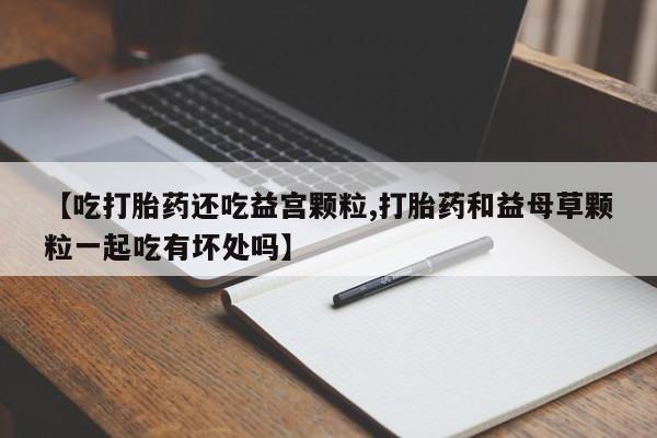 药流药如何购买【吃打胎药还吃益宫颗粒,打胎药和益母草颗粒一起吃有坏处吗】